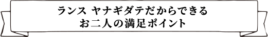 ランス ヤナギダテだからできるお二人の満足ポイント