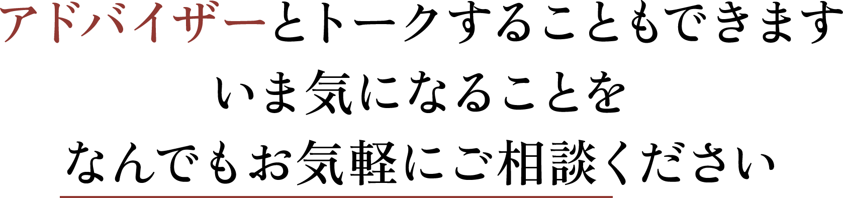 アドバイザーとトークすることもできます いま気になることを なんでもお気軽にご相談ください